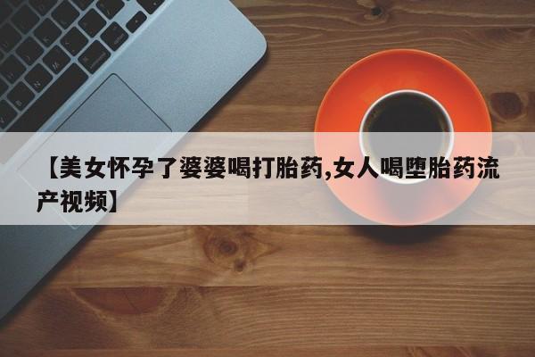 流产药在线付款【美女怀孕了婆婆喝打胎药,女人喝堕胎药流产视频】