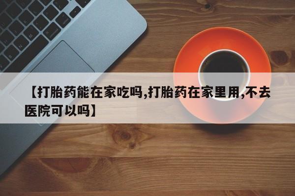流产药在线付款【打胎药能在家吃吗,打胎药在家里用,不去医院可以吗】