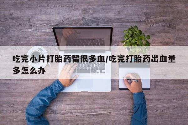 流产药在线付款吃完小片打胎药留很多血/吃完打胎药出血量多怎么办