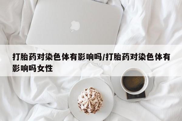 流产药在线付款打胎药对染色体有影响吗/打胎药对染色体有影响吗女性