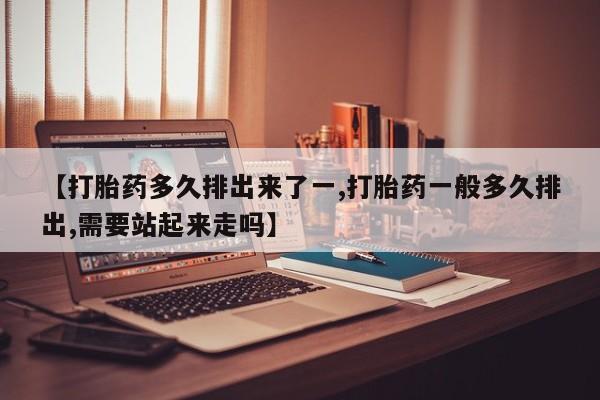 流产药在线付款【打胎药多久排出来了一,打胎药一般多久排出,需要站起来走吗】