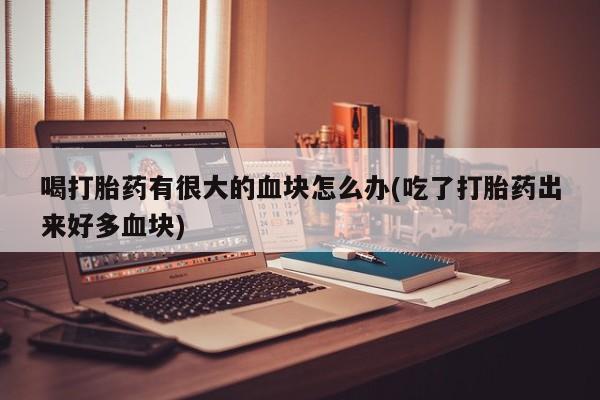 流产药在线付款喝打胎药有很大的血块怎么办(吃了打胎药出来好多血块)