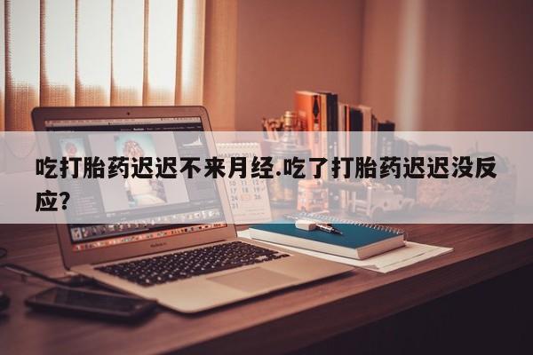 流产药在线付款吃打胎药迟迟不来月经.吃了打胎药迟迟没反应？