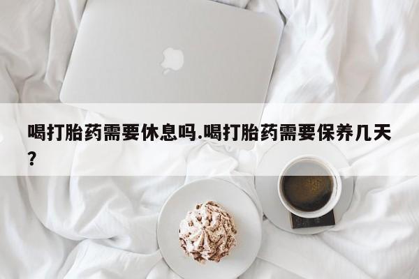 流产药在线付款喝打胎药需要休息吗.喝打胎药需要保养几天？