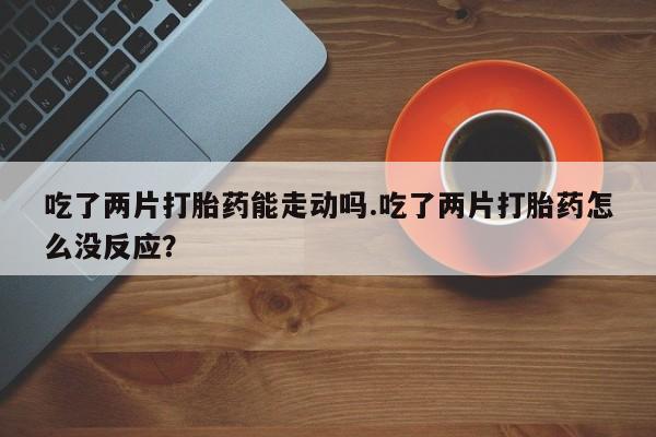 流产药在线付款吃了两片打胎药能走动吗.吃了两片打胎药怎么没反应？