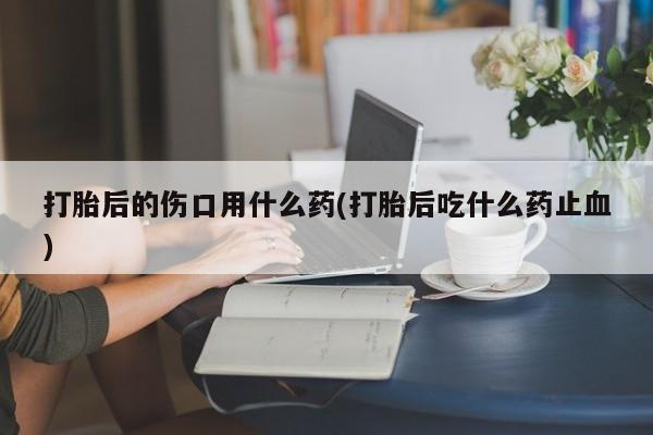 流产药在线付款打胎后的伤口用什么药(打胎后吃什么药止血)