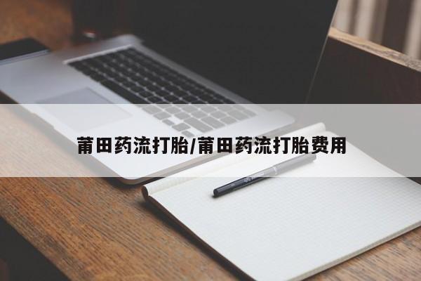 流产药在线付款莆田药流打胎/莆田药流打胎费用