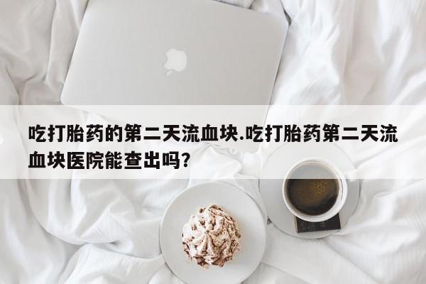 流产药在线付款吃打胎药的第二天流血块.吃打胎药第二天流血块医院能查出吗？