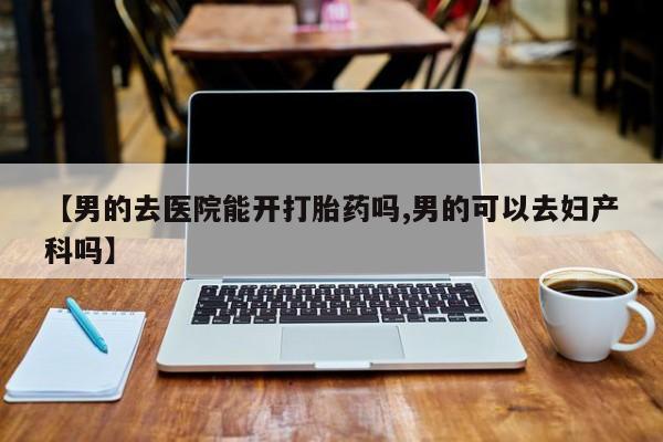 流产药在线付款【男的去医院能开打胎药吗,男的可以去妇产科吗】
