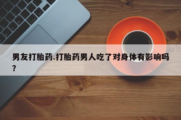 流产药在线付款男友打胎药.打胎药男人吃了对身体有影响吗？