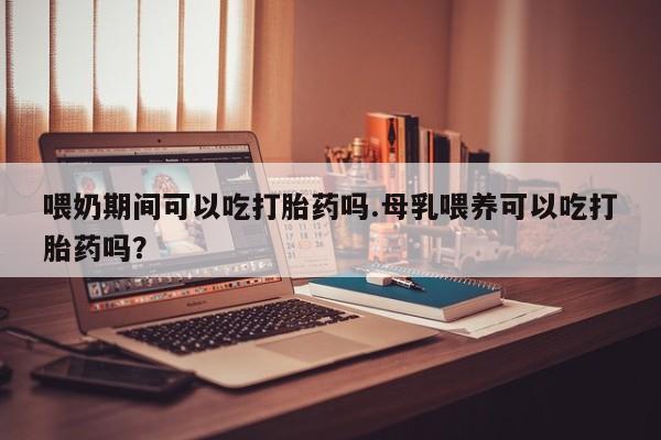 流产药在线付款喂奶期间可以吃打胎药吗.母乳喂养可以吃打胎药吗？