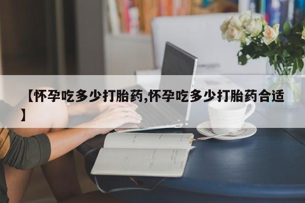 流产药在线付款【怀孕吃多少打胎药,怀孕吃多少打胎药合适】