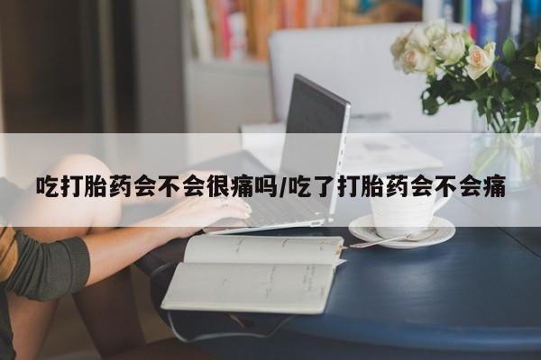 流产药在线付款吃打胎药会不会很痛吗/吃了打胎药会不会痛