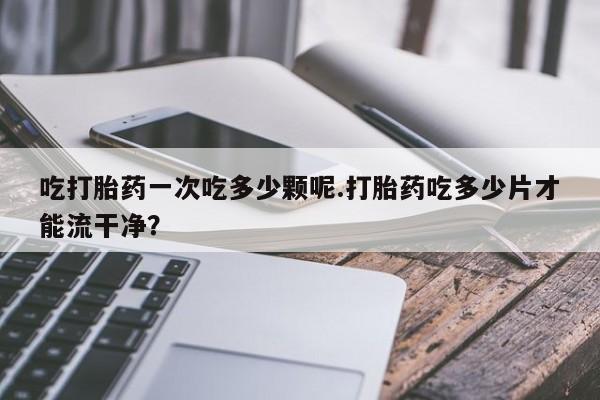 流产药在线付款吃打胎药一次吃多少颗呢.打胎药吃多少片才能流干净？
