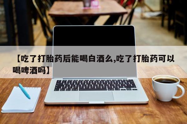 流产药在线付款【吃了打胎药后能喝白酒么,吃了打胎药可以喝啤酒吗】