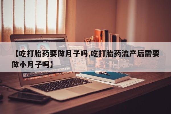 流产药在线付款【吃打胎药要做月子吗,吃打胎药流产后需要做小月子吗】