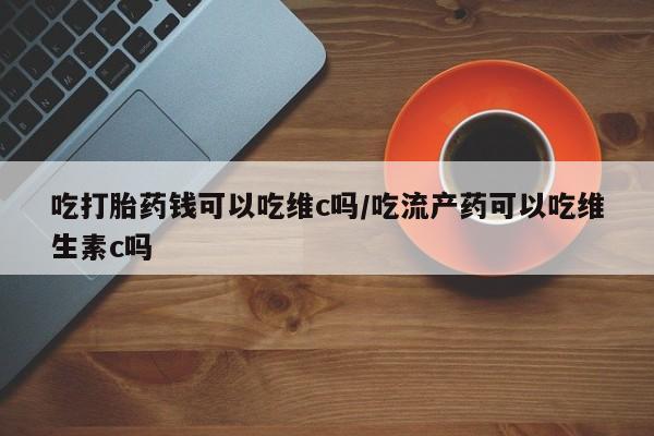 流产药在线付款吃打胎药钱可以吃维c吗/吃流产药可以吃维生素c吗