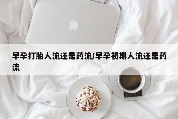 流产药在线付款早孕打胎人流还是药流/早孕初期人流还是药流