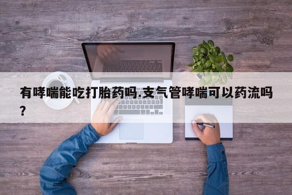 流产药在线付款有哮喘能吃打胎药吗.支气管哮喘可以药流吗？