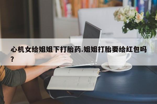 流产药在线付款心机女给姐姐下打胎药.姐姐打胎要给红包吗？