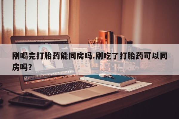 流产药在线付款刚喝完打胎药能同房吗.刚吃了打胎药可以同房吗？