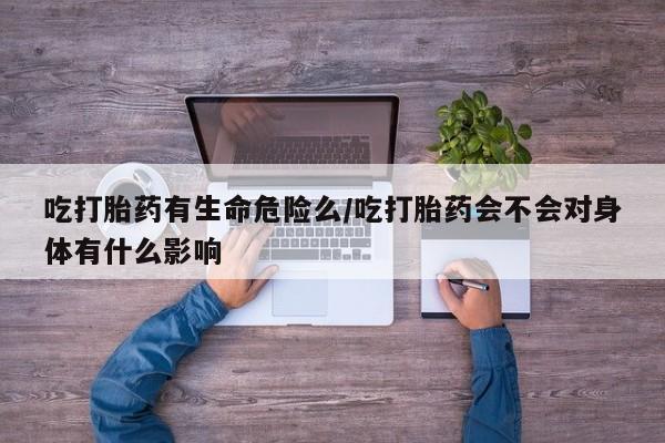 流产药在线付款吃打胎药有生命危险么/吃打胎药会不会对身体有什么影响