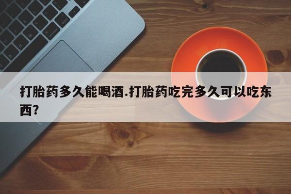 流产药在线付款打胎药多久能喝酒.打胎药吃完多久可以吃东西？