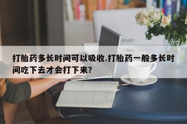 流产药在线付款打胎药多长时间可以吸收.打胎药一般多长时间吃下去才会打下来？